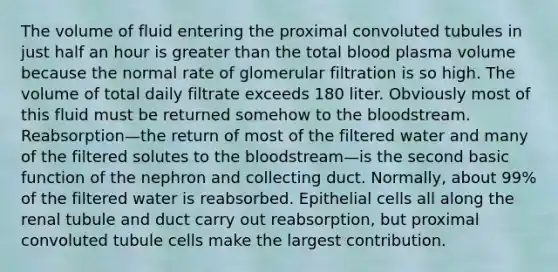 The volume of fluid entering the proximal convoluted tubules in just half an hour is <a href='https://www.questionai.com/knowledge/ktgHnBD4o3-greater-than' class='anchor-knowledge'>greater than</a> the total blood plasma volume because the normal rate of glomerular filtration is so high. The volume of total daily filtrate exceeds 180 liter. Obviously most of this fluid must be returned somehow to <a href='https://www.questionai.com/knowledge/k7oXMfj7lk-the-blood' class='anchor-knowledge'>the blood</a>stream. Reabsorption—the return of most of the filtered water and many of the filtered solutes to the bloodstream—is the second basic function of the nephron and collecting duct. Normally, about 99% of the filtered water is reabsorbed. Epithelial cells all along the renal tubule and duct carry out reabsorption, but proximal convoluted tubule cells make the largest contribution.