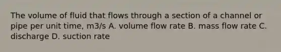 The volume of fluid that flows through a section of a channel or pipe per unit time, m3/s A. volume flow rate B. mass flow rate C. discharge D. suction rate