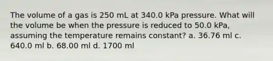 The volume of a gas is 250 mL at 340.0 kPa pressure. What will the volume be when the pressure is reduced to 50.0 kPa, assuming the temperature remains constant? a. 36.76 ml c. 640.0 ml b. 68.00 ml d. 1700 ml