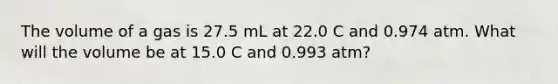 The volume of a gas is 27.5 mL at 22.0 C and 0.974 atm. What will the volume be at 15.0 C and 0.993 atm?