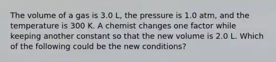 The volume of a gas is 3.0 L, the pressure is 1.0 atm, and the temperature is 300 K. A chemist changes one factor while keeping another constant so that the new volume is 2.0 L. Which of the following could be the new conditions?