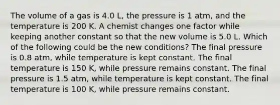 The volume of a gas is 4.0 L, the pressure is 1 atm, and the temperature is 200 K. A chemist changes one factor while keeping another constant so that the new volume is 5.0 L. Which of the following could be the new conditions? The final pressure is 0.8 atm, while temperature is kept constant. The final temperature is 150 K, while pressure remains constant. The final pressure is 1.5 atm, while temperature is kept constant. The final temperature is 100 K, while pressure remains constant.