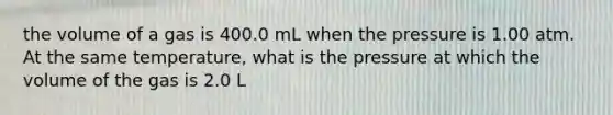 the volume of a gas is 400.0 mL when the pressure is 1.00 atm. At the same temperature, what is the pressure at which the volume of the gas is 2.0 L