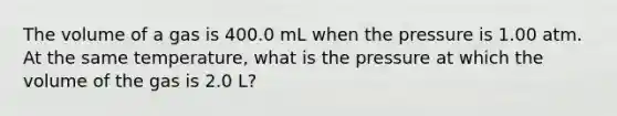 The volume of a gas is 400.0 mL when the pressure is 1.00 atm. At the same temperature, what is the pressure at which the volume of the gas is 2.0 L?