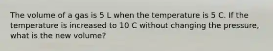 The volume of a gas is 5 L when the temperature is 5 C. If the temperature is increased to 10 C without changing the pressure, what is the new volume?