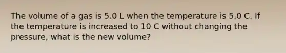 The volume of a gas is 5.0 L when the temperature is 5.0 C. If the temperature is increased to 10 C without changing the pressure, what is the new volume?