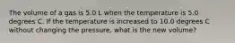 The volume of a gas is 5.0 L when the temperature is 5.0 degrees C. If the temperature is increased to 10.0 degrees C without changing the pressure, what is the new volume?