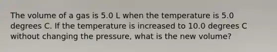 The volume of a gas is 5.0 L when the temperature is 5.0 degrees C. If the temperature is increased to 10.0 degrees C without changing the pressure, what is the new volume?