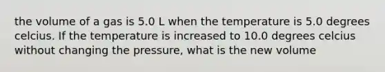 the volume of a gas is 5.0 L when the temperature is 5.0 degrees celcius. If the temperature is increased to 10.0 degrees celcius without changing the pressure, what is the new volume