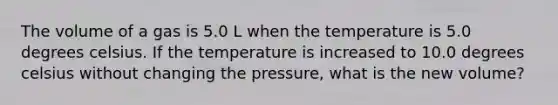 The volume of a gas is 5.0 L when the temperature is 5.0 degrees celsius. If the temperature is increased to 10.0 degrees celsius without changing the pressure, what is the new volume?