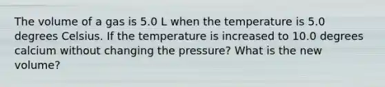 The volume of a gas is 5.0 L when the temperature is 5.0 degrees Celsius. If the temperature is increased to 10.0 degrees calcium without changing the pressure? What is the new volume?