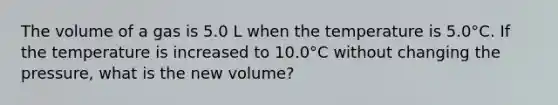 The volume of a gas is 5.0 L when the temperature is 5.0°C. If the temperature is increased to 10.0°C without changing the pressure, what is the new volume?