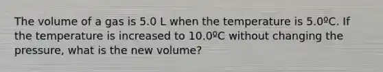 The volume of a gas is 5.0 L when the temperature is 5.0ºC. If the temperature is increased to 10.0ºC without changing the pressure, what is the new volume?