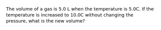 The volume of a gas is 5.0 L when the temperature is 5.0C. If the temperature is increased to 10.0C without changing the pressure, what is the new volume?