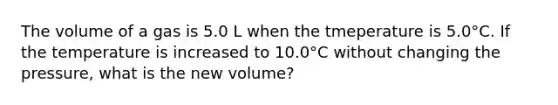 The volume of a gas is 5.0 L when the tmeperature is 5.0°C. If the temperature is increased to 10.0°C without changing the pressure, what is the new volume?