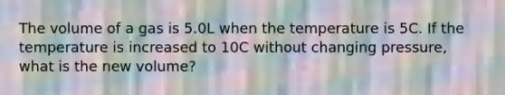 The volume of a gas is 5.0L when the temperature is 5C. If the temperature is increased to 10C without changing pressure, what is the new volume?