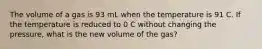 The volume of a gas is 93 mL when the temperature is 91 C. If the temperature is reduced to 0 C without changing the pressure, what is the new volume of the gas?