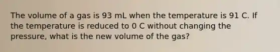 The volume of a gas is 93 mL when the temperature is 91 C. If the temperature is reduced to 0 C without changing the pressure, what is the new volume of the gas?