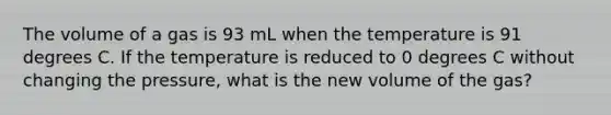 The volume of a gas is 93 mL when the temperature is 91 degrees C. If the temperature is reduced to 0 degrees C without changing the pressure, what is the new volume of the gas?