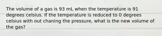 The volume of a gas is 93 mL when the temperature is 91 degrees celsius. If the temperature is reduced to 0 degrees celsius with out chaning the pressure, what is the new volume of the gas?