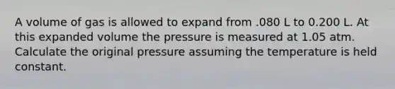 A volume of gas is allowed to expand from .080 L to 0.200 L. At this expanded volume the pressure is measured at 1.05 atm. Calculate the original pressure assuming the temperature is held constant.