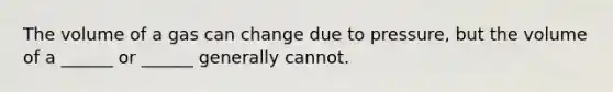 The volume of a gas can change due to pressure, but the volume of a ______ or ______ generally cannot.