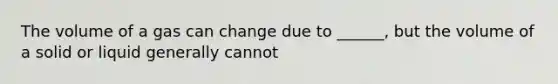 The volume of a gas can change due to ______, but the volume of a solid or liquid generally cannot