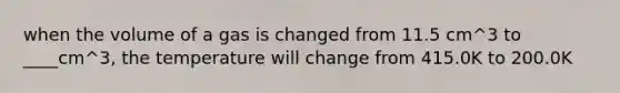 when the volume of a gas is changed from 11.5 cm^3 to ____cm^3, the temperature will change from 415.0K to 200.0K
