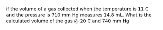 if the volume of a gas collected when the temperature is 11 C and the pressure is 710 mm Hg measures 14.8 mL. What is the calculated volume of the gas @ 20 C and 740 mm Hg