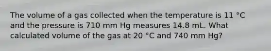 The volume of a gas collected when the temperature is 11 °C and the pressure is 710 mm Hg measures 14.8 mL. What calculated volume of the gas at 20 °C and 740 mm Hg?