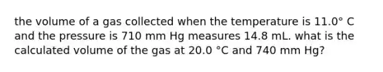 the volume of a gas collected when the temperature is 11.0° C and the pressure is 710 mm Hg measures 14.8 mL. what is the calculated volume of the gas at 20.0 °C and 740 mm Hg?