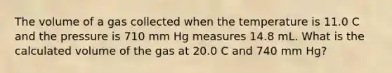 The volume of a gas collected when the temperature is 11.0 C and the pressure is 710 mm Hg measures 14.8 mL. What is the calculated volume of the gas at 20.0 C and 740 mm Hg?