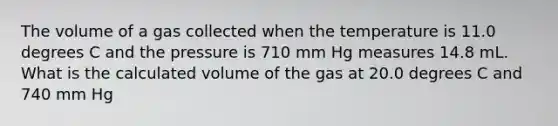 The volume of a gas collected when the temperature is 11.0 degrees C and the pressure is 710 mm Hg measures 14.8 mL. What is the calculated volume of the gas at 20.0 degrees C and 740 mm Hg