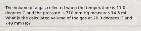 The volume of a gas collected when the temperature is 11.0 degrees C and the pressure is 710 mm Hg measures 14.8 mL. What is the calculated volume of the gas at 20.0 degrees C and 740 mm Hg?