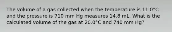 The volume of a gas collected when the temperature is 11.0°C and the pressure is 710 mm Hg measures 14.8 mL. What is the calculated volume of the gas at 20.0°C and 740 mm Hg?