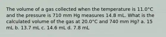 The volume of a gas collected when the temperature is 11.0°C and the pressure is 710 mm Hg measures 14.8 mL. What is the calculated volume of the gas at 20.0°C and 740 mm Hg? a. 15 mL b. 13.7 mL c. 14.6 mL d. 7.8 mL