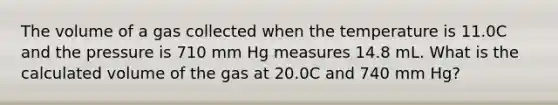 The volume of a gas collected when the temperature is 11.0C and the pressure is 710 mm Hg measures 14.8 mL. What is the calculated volume of the gas at 20.0C and 740 mm Hg?