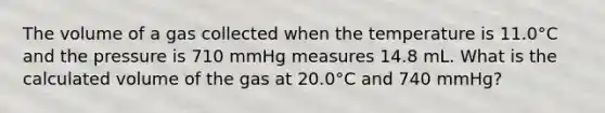 The volume of a gas collected when the temperature is 11.0°C and the pressure is 710 mmHg measures 14.8 mL. What is the calculated volume of the gas at 20.0°C and 740 mmHg?