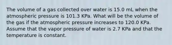 The volume of a gas collected over water is 15.0 mL when the atmospheric pressure is 101.3 KPa. What will be the volume of the gas if the atmospheric pressure increases to 120.0 KPa. Assume that the vapor pressure of water is 2.7 KPa and that the temperature is constant.