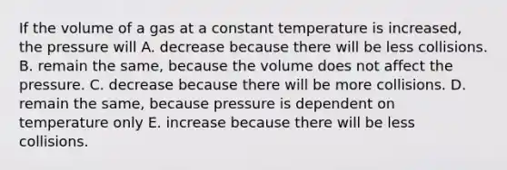 If the volume of a gas at a constant temperature is increased, the pressure will A. decrease because there will be less collisions. B. remain the same, because the volume does not affect the pressure. C. decrease because there will be more collisions. D. remain the same, because pressure is dependent on temperature only E. increase because there will be less collisions.