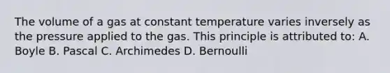 The volume of a gas at constant temperature varies inversely as the pressure applied to the gas. This principle is attributed to: A. Boyle B. Pascal C. Archimedes D. Bernoulli