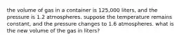 the volume of gas in a container is 125,000 liters, and the pressure is 1.2 atmospheres. suppose the temperature remains constant, and the pressure changes to 1.6 atmospheres. what is the new volume of the gas in liters?