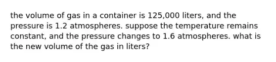 the volume of gas in a container is 125,000 liters, and the pressure is 1.2 atmospheres. suppose the temperature remains constant, and the pressure changes to 1.6 atmospheres. what is the new volume of the gas in liters?