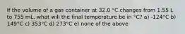 If the volume of a gas container at 32.0 °C changes from 1.55 L to 755 mL, what will the final temperature be in °C? a) -124°C b) 149°C c) 353°C d) 273°C e) none of the above