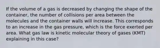 If the volume of a gas is decreased by changing the shape of the container, the number of collisions per area between the molecules and the container walls will increase. This corresponds to an increase in the gas pressure, which is the force exerted per area. What gas law is kinetic molecular theory of gases (KMT) explaining in this case?