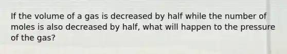 If the volume of a gas is decreased by half while the number of moles is also decreased by half, what will happen to the pressure of the gas?