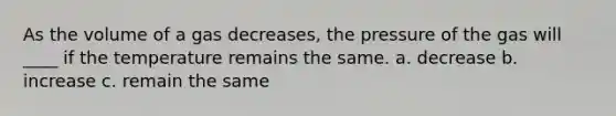 As the volume of a gas decreases, the pressure of the gas will ____ if the temperature remains the same. a. decrease b. increase c. remain the same