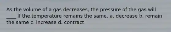 As the volume of a gas decreases, the pressure of the gas will ____ if the temperature remains the same. a. decrease b. remain the same c. increase d. contract