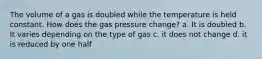 The volume of a gas is doubled while the temperature is held constant. How does the gas pressure change? a. It is doubled b. It varies depending on the type of gas c. it does not change d. it is reduced by one half