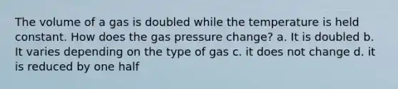 The volume of a gas is doubled while the temperature is held constant. How does the gas pressure change? a. It is doubled b. It varies depending on the type of gas c. it does not change d. it is reduced by one half